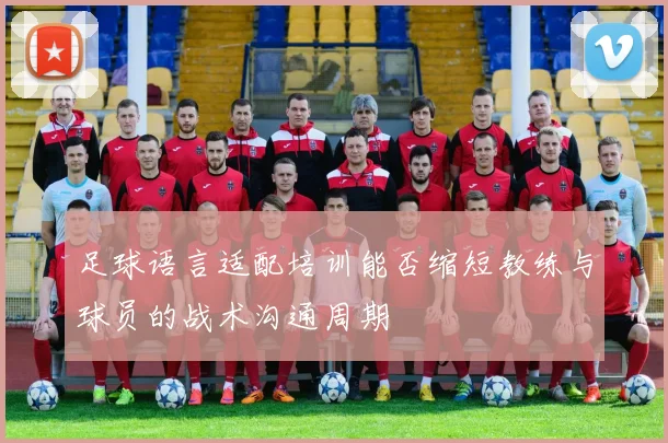足球语言适配培训能否缩短教练与球员的战术沟通周期