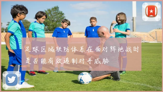 足球区域联防体系在面对阵地战时是否能有效遏制对手威胁