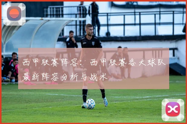 西甲联赛阵容：西甲联赛各大球队最新阵容分析与战术